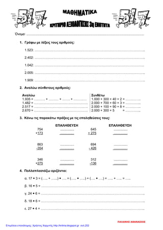 Όνομα: ……………………………………………………………………………………………………………………………………………
1. Γράφω με λέξεις τους αριθμούς:
1.523: ………………………………………………………………………………………..
2.402: ………………………………………………………………………………………..
1.042: ……………………………………………………………………………………….
.
2.005: ………………………………………………………………………………………..
1.909: ………………………………………………………………………………………..
2. Αναλύω σύνθετους αριθμούς:
Αναλύω Συνθέτω
1.935 = ………. + ……… + ……. + ………… 1.000 + 300 + 40 + 2 = …………..
1.482 = …………………………………………. 2.000 + 700 + 60 + 3 = …………..
2.517 = …………………………………………. 2.000 + 100 + 90 + 8 = …………..
2.670 = …………………………………………. 2.000 + 300 + 5 = …………..
3. Κάνω τις παρακάτω πράξεις με τις επαληθεύσεις τους:
ΕΠΑΛΗΘΕΥΣΗ ΕΠΑΛΗΘΕΥΣΗ
754 ............... 645 ...............
+173 ............... + 275 ...............
863 ............... 694 ...............
-354 ............... - 426 ...............
346 ............... 312 ...............
+275 ............... -136 ...............
4. Πολλαπλασιάζω οριζόντια:
α. 17  3 = (….. + …...)  …. = (…..  …..) + (….  ….) = ….. + ….. = …..
β. 16  5 = ………………………………………………………………………………….
γ. 24  6 = …………………………………………………………………………………..
δ. 18  6 = …………………………………………………………………………………..
ε. 27  4 = …………………………………………………………………………………..
ΠΑΛΑΝΗΣ ΑΘΑΝΑΣΙΟΣ
Επιμέλεια επανάληψης: Χρήστος Χαρμπής http://kritiria.blogspot.gr σελ.202
 