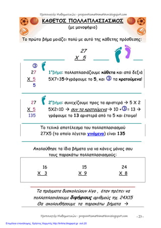 - 23 -
ΚΑΘΕΤΟΣ ΠΟΛΛΑΠΛΑΣΙΑΣΜΟΣ
(με μονοψήφιο)
Το πρώτο βήμα μοιάζει πολύ με αυτό της κάθετης πρόσθεσης:
27
_______________ Χ 5 _____ ___

27 1ο
βήμα: πολλαπλασιάζουμε κάθετα και από δεξιά
Χ 5 5Χ7=35γράφουμε το 5, και  τα κρατούμενα!
5
____________________________________________
27 2ο
βήμα: συνεχίζουμε προς τα αριστερά  5 Χ 2
Χ 5 5Χ2=10  συν τα κρατούμενα  10 += 13 
135 γράφουμε το 13 αριστερά από το 5 και έτοιμο!
____________________________________________
Το τελικό αποτέλεσμα του πολλαπλασιασμού
27Χ5 (το οποίο λέγεται γινόμενο) είναι 135
____________________________________________
Ακολούθησε τα ίδια βήματα για να κάνεις μόνος σου
τους παρακάτω πολλαπλασιασμούς:
16 15 24
Χ 3 X 9 X 8
____________________________________________
Τα πράγματα δυσκολεύουν λίγο , όταν πρέπει να
πολλαπλασιάσουμε διψήφιους αριθμούς πχ. 24Χ15
Θα ακολουθήσουμε τα παρακάτω βήματα 
Προπονητής Μαθηματικών - proponitismathimatikon.blogspot.com
Προπονητής Μαθηματικών - proponitismathimatikon.blogspot.com
Επιμέλεια επανάληψης: Χρήστος Χαρμπής http://kritiria.blogspot.gr σελ.20
 