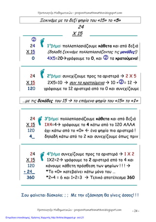 - 24 -
Ξεκινάμε με το δεξί ψηφίο του «15» το «5»
24
_______________ Χ 15 ________________

24 1ο
βήμα: πολλαπλασιάζουμε κάθετα και από δεξιά
Χ 15 (δηλαδή ξεκινάμε πολλαπλασιάζοντας τις μονάδες!)
0 4Χ5=20γράφουμε το 0, και  τα κρατούμενα!
____________________________________________
24 2ο
βήμα: συνεχίζουμε προς τα αριστερά  2 Χ 5
Χ 15 2Χ5=10  συν τα κρατούμενα  10 += 12 
120 γράφουμε το 12 αριστερά από το 0 και συνεχίζουμε
…με τις δεκάδες του 15  το επόμενο ψηφίο του «15» το «1»
____________________________________________
24 3ο
βήμα: πολλαπλασιάζουμε κάθετα και από δεξιά
Χ 15 1Χ4=4 γράφουμε το 4 κάτω από το 120 ΑΛΛΑ
120 όχι κάτω από το «0»  ένα ψηφίο πιο αριστερά !
4_ δηλαδή κάτω από το 2 και συνεχίζουμε όπως πριν
____________________________________________
24 4ο
βήμα συνεχίζουμε προς τα αριστερά  1 Χ 2
Χ 15 1Χ2=2 γράφουμε το 2 αριστερά από το 4 και
120 κάνουμε κάθετη πρόσθεση των ψηφίων ! ! ! 
+ 24_ *Το «0» κατεβαίνει κάτω μόνο του …
360 *2+4 = 6 και 1+2=3  Τελικό αποτέλεσμα 360
____________________________________________
Σου φαίνεται δύσκολο; ; ; Με την εξάσκηση θα γίνεις άσσος! ! !
Προπονητής Μαθηματικών - proponitismathimatikon.blogspot.com
Προπονητής Μαθηματικών - proponitismathimatikon.blogspot.com
Επιμέλεια επανάληψης: Χρήστος Χαρμπής http://kritiria.blogspot.gr σελ.21
 