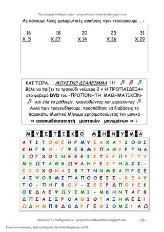 - 25 -
Ας κάνουμε λίγες χαλαρωτικές ασκήσεις πριν τελειώσουμε … :
16 18 20 23 31
X 5 X 27 X 14 X 36 X 29
ΚΑΙ ΤΩΡΑ. . . ΜΟΥΣΙΚΟ ∆ΙΑΛΕΙΜΜΑ ! ! !   
Βάλε να παίξει το τραγούδι νούμερο 2 « Η ΠΡΟΠΑΙ∆ΕΙΑ»
στο φοβερό DVD του -ΠΡΟΠΟΝΗΤΗ ΜΑΘΗΜΑΤΙΚΩΝ-
 και έλα να μάθουμε, τραγουδώντας και χορεύοντας 
Αλλά πριν τραγουδήσουμε, προσπάθησε να διαβάσεις το
παρακάτω Μυστικό Μήνυμα χρησιμοποιώντας τον μαγικό
« αποκωδικοποιητή μυστικών μηνυμάτων » :
Μ x Υ x Σ x Τ x Ι x Κ x Ο Μ x Η x Ν x Υ x Μ x Α
Α Τ Ι Τ Ο Θ Ε Η Ρ Μ Υ Σ Α Χ Α Τ Ι Ο Θ Ι
Κ Η Γ Φ Ο - Γ Ψ Ε Β Μ Ι Π Α Θ Υ Ρ Τ Ν Α
Σ Ω Γ Χ Ο Ι Ν Ξ Ε Ε Ι Σ Τ Ε Ρ Π Ρ Γ Τ Υ
Μ Ξ Ω Τ Α Θ Β Ω Ψ Λ Η Ρ Ε Σ Τ Η ∆ Ζ Σ -
Ε Ι Ο Χ Ο Ν Α Ι Φ Τ Τ Ν Ν Μ Φ Α Π Ρ Ε Ε
Α Σ Ψ Ο Β Μ Σ Π Α Π Ο Θ Ε Ι Σ - Κ Ξ Α Υ
Τ Ο - Π Η Γ Φ Ο Υ - Σ Ε Σ Ρ ∆ Π Ο Υ Σ Κ
Ο Ε ∆ Λ Ε Ψ Ω Υ Ε Μ Ι - Μ Κ Η Ν Τ Α Γ Φ
∆ Π Σ Α Σ Σ Ρ Ο Α Θ Ι Θ Τ Α Ξ Η Μ Ε Σ !
Ω ∆ Η Μ Π Φ ∆ Ο ∆ Ρ Γ Ε Θ Ι Ο Μ Σ ! Α Ω
Προπονητής Μαθηματικών - proponitismathimatikon.blogspot.com
Προπονητής Μαθηματικών - proponitismathimatikon.blogspot.com
Επιμέλεια επανάληψης: Χρήστος Χαρμπής http://kritiria.blogspot.gr σελ.22
 
