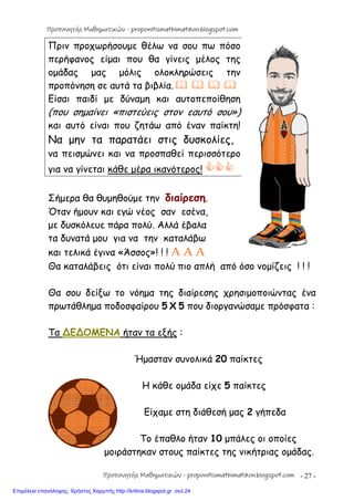 - 27 -
Πριν προχωρήσουμε θέλω να σου πω πόσο
περήφανος είμαι που θα γίνεις μέλος της
ομάδας μας μόλις ολοκληρώσεις την
προπόνηση σε αυτά τα βιβλία.   
Είσαι παιδί με δύναμη και αυτοπεποίθηση
(που σημαίνει «πιστεύεις στον εαυτό σου»)
και αυτό είναι που ζητάω από έναν παίκτη!
Να μην τα παρατάει στις δυσκολίες,
να πεισμώνει και να προσπαθεί περισσότερο
για να γίνεται κάθε μέρα ικανότερος! 
Σήμερα θα θυμηθούμε την διαίρεση.
Όταν ήμουν και εγώ νέος σαν εσένα,
με δυσκόλευε πάρα πολύ. Αλλά έβαλα
τα δυνατά μου για να την καταλάβω
και τελικά έγινα «Άσσος»! ! ! A A A
Θα καταλάβεις ότι είναι πολύ πιο απλή από όσο νομίζεις ! ! !
Θα σου δείξω το νόημα της διαίρεσης χρησιμοποιώντας ένα
πρωτάθλημα ποδοσφαίρου 5 Χ 5 που διοργανώσαμε πρόσφατα :
Τα ∆Ε∆ΟΜΕΝΑ ήταν τα εξής :
Ήμασταν συνολικά 20 παίκτες
Η κάθε ομάδα είχε 5 παίκτες
Είχαμε στη διάθεσή μας 2 γήπεδα
Το έπαθλο ήταν 10 μπάλες οι οποίες
μοιράστηκαν στους παίκτες της νικήτριας ομάδας.
Προπονητής Μαθηματικών - proponitismathimatikon.blogspot.com
Προπονητής Μαθηματικών - proponitismathimatikon.blogspot.com
Επιμέλεια επανάληψης: Χρήστος Χαρμπής http://kritiria.blogspot.gr σελ.24
 