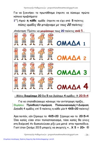 - 28 -
Για να ξεκινήσει το πρωτάθλημα έπρεπε να λύσουμε πρώτα
κάποια προβλήματα:
1ον
) Αφού η κάθε ομάδα έπρεπε να είχε από 5 παίκτες
πόσες ομάδες θα φτιάχναμε με τους 20 παίκτες;
Απάντηση: Πρέπει να μοιράσουμε τους 20 παίκτες ανά 5…
ΟΜΑ∆Α 1
ΟΜΑ∆Α 2
ΟΜΑ∆Α 3
ΟΜΑ∆Α 4
- Μόλις διαιρέσαμε 20 δια 5 και βγάλαμε 4 ομάδες  20:5=4
Για να επαληθεύσουμε κάνουμε την αντίστροφη πράξη…
Θυμήσου: ΠρόσθεσηΑφαίρεση Πολλαπλασιασμός∆ιαίρεση
∆ηλαδή 4 ομάδες επί 5 παίκτες η κάθε μία 4Χ5=20 παίκτες!
Άρα λοιπόν, εάν ξέρουμε το 4Χ5=20 ξέρουμε και το 20:5=4
Όσο καλός είσαι στον πολλαπλασιασμό, τόσο καλός θα γίνεις
στη διαίρεση! Αν δυσκολεύεσαι ρίξε μια ματιά στην προπαίδεια.
Γιατί όταν ζητάμε 20:5 μπορείς να σκεφτείς «… Χ 5 = 20» 
Προπονητής Μαθηματικών - proponitismathimatikon.blogspot.com
Προπονητής Μαθηματικών - proponitismathimatikon.blogspot.com
Επιμέλεια επανάληψης: Χρήστος Χαρμπής http://kritiria.blogspot.gr σελ.25
 
