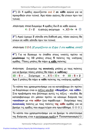 - 29 -
2ον
) Οι 4 ομάδες αγωνίζονται ανά 2 σε κάθε αγώνα για να
προκριθούν στον τελικό. Άρα πόσοι αγώνες θα γίνουν πριν τον
τελικό;
Απάντηση: Απλά διαιρούμε 4 ομάδες δια 2 σε κάθε αγώνα.
4 : 2 = 2 ή αλλιώς σκέφτομαι «…Χ2=4»  
3ον
) Αφού έχουμε 2 γήπεδα στη διάθεσή μας, πόσοι αγώνες θα
γίνουν σε κάθε γήπεδο πριν τον τελικό;
Απάντηση: 2:2=1 (2 μοιράζονται σε 2,άρα 1 στο καθένα, απλό!)
4ον
) Για να δώσουμε το έπαθλο στους νικητές πρέπει να
μοιράσουμε τις 10 μπάλες στους 5 παίκτες της νικήτριας
ομάδας. Πόσες μπάλες θα πάρει ο κάθε παίκτης;
Απάντηση: ∆ιαιρούμε τις συνολικές μπάλες με τους παίκτες
για να βρούμε πόσες μπάλες θα πάρει ο καθένας:
10 : 5 = … Σκέφτομαι « … Χ 5 = 10 »  10 : 5 = 2
Άρα 2 μπάλες θα πάρει ο κάθε παίκτης της νικήτριας ομάδας!
Το κόλπο που χρησιμοποιήσαμε για να καταλάβουμε ότι πρέπει
να διαιρέσουμε είναι οι λέξεις κλειδιά: «Μοιράζω», «σε κάθε».
Στα προβλήματα που βλέπουμε αυτές τις λέξεις - κλειδιά, θα
καταλαβαίνουμε ότι μάλλον πρέπει να κάνουμε διαίρεση του
«συνόλου» με «το κάθε» (για παράδειγμα : διαιρέσαμε τους
συνολικούς παίκτες με τους παίκτες της κάθε ομάδας για να
βρούμε τις ομάδες που συμμετείχαν στο πρωτάθλημα.    )
Το κόλπο που χρησιμοποιήσαμε για να βρούμε το αποτέλεσμα
της διαίρεσης είναι η αντίστροφη πράξη Πολλαπλασιασμός!
Προπονητής Μαθηματικών - proponitismathimatikon.blogspot.com
Προπονητής Μαθηματικών - proponitismathimatikon.blogspot.com
Επιμέλεια επανάληψης: Χρήστος Χαρμπής http://kritiria.blogspot.gr σελ.26
 