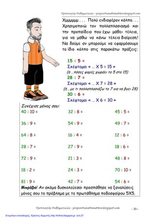 - 30 -
Χμμμμμμ . . . Πολύ ενδιαφέρον κόλπο. . .
Χρησιμοποιώ τον πολλαπλασιασμό και
την προπαίδεια που έχω μάθει τέλεια,
για να μάθω να κάνω τέλεια διαίρεση !
Να δούμε αν μπορούμε να εφαρμόσουμε
το ίδιο κόλπο στις παρακάτω πράξεις:
15 : 5 =
Σκέφτομαι « … Χ 5 = 15 »
(ή …πόσες φορές χωράει το 5 στο 15)
28 : 7 =
Σκέφτομαι « … Χ 7 = 28 »
(ή …με τι πολλαπλασιάζω το 7 για να βγει 28)
30 : 6 =
Σκέφτομαι « … Χ 6 = 30 »
Συνέχισε μόνος σου:
40 : 10 = 32 : 8 = 45 : 5 =
36 : 9 = 54 : 9 = 49 : 7 =
64 : 8 = 16 : 4 = 12 : 6 =
28 : 7 = 27 : 9 = 18 : 6 =
72 : 9 = 21 : 3 = 48 : 8 =
18 : 2 = 24 : 3 = 70 : 10 =
81 : 9 = 42 : 7 = 54 : 6 =
Μπράβο! Αν ακόμα δυσκολεύεσαι προσπάθησε να ξαναλύσεις
μόνος σου το πρόβλημα με το πρωτάθλημα ποδοσφαίρου 5Χ5.
Προπονητής Μαθηματικών - proponitismathimatikon.blogspot.com
Προπονητής Μαθηματικών - proponitismathimatikon.blogspot.com
Επιμέλεια επανάληψης: Χρήστος Χαρμπής http://kritiria.blogspot.gr σελ.27
 