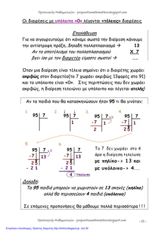 - 33 -
Οι διαιρέσεις με υπόλοιπο «0» λέγονται «τέλειες» διαιρέσεις
Επαλήθευση
Για να σιγουρευτούμε ότι κάναμε σωστά την διαίρεση κάνουμε
την αντίστροφη πράξη…δηλαδή πολλαπλασιασμό  13
Αν το αποτέλεσμα του πολλαπλασιασμού X 7
βγει ίσο με τον διαιρετέο είμαστε σωστοί  ……
Όταν μια διαίρεση είναι τέλεια σημαίνει ότι ο διαιρέτης χωράει
ακριβώς στον διαιρετέο(το 7 χωράει ακριβώς 13φορές στο 91)
και το υπόλοιπο είναι «0». Στις περιπτώσεις που δεν χωράει
ακριβώς, η διαίρεση τελειώνει με υπόλοιπο και λέγεται ατελής!
Αν τα παιδιά που θα κατασκηνώσουν ήταν 95 τι θα γινόταν;
∆ηλαδή:
Τα 95 παιδιά μπορούν να χωριστούν σε 13 σκηνές (πηλίκο)
αλλά θα περισσεύουν 4 παιδιά (υπόλοιπο)
Σε επόμενες προπονήσεις θα μάθουμε πολλά περισσότερα ! ! !
Προπονητής Μαθηματικών - proponitismathimatikon.blogspot.com
Προπονητής Μαθηματικών - proponitismathimatikon.blogspot.com
Επιμέλεια επανάληψης: Χρήστος Χαρμπής http://kritiria.blogspot.gr σελ.30
 