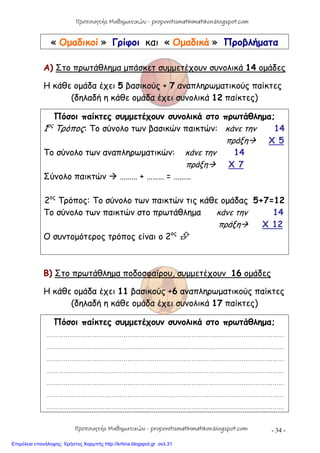 - 34 -
« Ομαδικοί » Γρίφοι και « Ομαδικά » Προβλήματα
Α) Στο πρωτάθλημα μπάσκετ συμμετέχουν συνολικά 14 ομάδες
Η κάθε ομάδα έχει 5 βασικούς + 7 αναπληρωματικούς παίκτες
(δηλαδή η κάθε ομάδα έχει συνολικά 12 παίκτες)
Πόσοι παίκτες συμμετέχουν συνολικά στο πρωτάθλημα;
1ος
Τρόπος: Το σύνολο των βασικών παικτών: κάνε την 14
πράξη Χ 5
Το σύνολο των αναπληρωματικών: κάνε την 14
πράξη Χ 7
Σύνολο παικτών  ……… + ……… = ………
2ος
Τρόπος: Το σύνολο των παικτών τις κάθε ομάδας 5+7=12
Το σύνολο των παικτών στο πρωτάθλημα κάνε την 14
πράξη Χ 12
Ο συντομότερος τρόπος είναι ο 2ος

Β) Στο πρωτάθλημα ποδοσφαίρου, συμμετέχουν 16 ομάδες
Η κάθε ομάδα έχει 11 βασικούς +6 αναπληρωματικούς παίκτες
(δηλαδή η κάθε ομάδα έχει συνολικά 17 παίκτες)
Πόσοι παίκτες συμμετέχουν συνολικά στο πρωτάθλημα;
……………………………………………………………………………………………………………
……………………………………………………………………………………………………………
……………………………………………………………………………………………………………
……………………………………………………………………………………………………………
……………………………………………………………………………………………………………
……………………………………………………………………………………………………………
……………………………………………………………………………………………………………
Προπονητής Μαθηματικών - proponitismathimatikon.blogspot.com
Προπονητής Μαθηματικών - proponitismathimatikon.blogspot.com
Επιμέλεια επανάληψης: Χρήστος Χαρμπής http://kritiria.blogspot.gr σελ.31
 