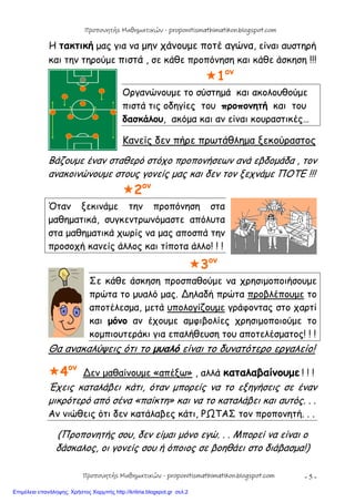 - 5 -
Η τακτική μας για να μην χάνουμε ποτέ αγώνα, είναι αυστηρή
και την τηρούμε πιστά , σε κάθε προπόνηση και κάθε άσκηση !!!
1ον
Οργανώνουμε το σύστημά και ακολουθούμε
πιστά τις οδηγίες του προπονητή και του
δασκάλου, ακόμα και αν είναι κουραστικές…
Κανείς δεν πήρε πρωτάθλημα ξεκούραστος
Βάζουμε έναν σταθερό στόχο προπονήσεων ανά εβδομάδα , τον
ανακοινώνουμε στους γονείς μας και δεν τον ξεχνάμε ΠΟΤΕ !!!
2ον
Όταν ξεκινάμε την προπόνηση στα
μαθηματικά, συγκεντρωνόμαστε απόλυτα
στα μαθηματικά χωρίς να μας αποσπά την
προσοχή κανείς άλλος και τίποτα άλλο! ! !
3ον
Σε κάθε άσκηση προσπαθούμε να χρησιμοποιήσουμε
πρώτα το μυαλό μας. ∆ηλαδή πρώτα προβλέπουμε το
αποτέλεσμα, μετά υπολογίζουμε γράφοντας στο χαρτί
και μόνο αν έχουμε αμφιβολίες χρησιμοποιούμε το
κομπιουτεράκι για επαλήθευση του αποτελέσματος! ! !
Θα ανακαλύψεις ότι το μυαλό είναι το δυνατότερο εργαλείο!
4ον
∆εν μαθαίνουμε «απέξω» , αλλά καταλαβαίνουμε ! ! !
Έχεις καταλάβει κάτι, όταν μπορείς να το εξηγήσεις σε έναν
μικρότερό από σένα «παίκτη» και να το καταλάβει και αυτός. . .
Αν νιώθεις ότι δεν κατάλαβες κάτι, ΡΩΤΑΣ τον προπονητή. . .
(Προπονητής σου, δεν είμαι μόνο εγώ. . . Μπορεί να είναι ο
δάσκαλος, οι γονείς σου ή όποιος σε βοηθάει στο διάβασμα!)
Προπονητής Μαθηματικών - proponitismathimatikon.blogspot.com
Προπονητής Μαθηματικών - proponitismathimatikon.blogspot.com
Επιμέλεια επανάληψης: Χρήστος Χαρμπής http://kritiria.blogspot.gr σελ.2
 