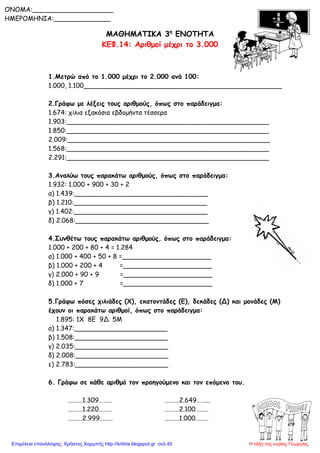 ΜΑΘΗΜΑΤΙΚΑ 3η
ΕΝΟΤΗΤΑ
ΚΕΦ.14: Αριθμοί μέχρι το 3.000
1.Μετρώ από το 1.000 μέχρι το 2.000 ανά 100:
1.000, 1.100_________________________________________________
2.Γράφω με λέξεις τους αριθμούς, όπως στο παράδειγμα:
1.674: χίλια εξακόσια εβδομήντα τέσσερα
1.903:__________________________________________________
1.850:__________________________________________________
2.009:__________________________________________________
1.568:__________________________________________________
2.291:__________________________________________________
3.Αναλύω τους παρακάτω αριθμούς, όπως στο παράδειγμα:
1.932: 1.000 + 900 + 30 + 2
α) 1.439:_________________________________
β) 1.210:_________________________________
γ) 1.402:_________________________________
δ) 2.068:_________________________________
4.Συνθέτω τους παρακάτω αριθμούς, όπως στο παράδειγμα:
1.000 + 200 + 80 + 4 = 1.284
α) 1.000 + 400 + 50 + 8 =______________________
β) 1.000 + 200 + 4 =______________________
γ) 2.000 + 90 + 9 =______________________
δ) 1.000 + 7 =______________________
5.Γράφω πόσες χιλιάδες (Χ), εκατοντάδες (Ε), δεκάδες (Δ) και μονάδες (Μ)
έχουν οι παρακάτω αριθμοί, όπως στο παράδειγμα:
1.895: 1Χ 8Ε 9Δ 5Μ
α) 1.347:_______________________
β) 1.508:_______________________
γ) 2.035:_______________________
δ) 2.008:_______________________
ε) 2.783:_______________________
6. Γράφω σε κάθε αριθμό τον προηγούμενο και τον επόμενο του.
……….1.309……… ……….2.649……...
……….1.220……… ……….2.100………
……….2.999……… ……….1.000………
ONOMA:____________________
ΗΜΕΡΟΜΗΝΙΑ:______________
Η τάξη της κυρίας ΓεωργίαςΕπιμέλεια επανάληψης: Χρήστος Χαρμπής http://kritiria.blogspot.gr σελ.45
 