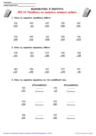 ΜΑΘΗΜΑΤΙΚΑ 3η
ΕΝΟΤΗΤΑ
ΚΕΦ.15: Προσθέσεις και αφαιρέσεις τριψήφιων αριθμών
1. Κάνω τις παρακάτω προσθέσεις κάθετα:
276 344 437 158 242
+122 +62 +123 +158 +176
376 444 163 256 146
+108 +122 +248 +104 +278
2. Κάνω τις παρακάτω αφαιρέσεις κάθετα:
278 364 673 446 768
- 163 -122 - 386 - 442 - 108
383 256 321 477 124
- 127 - 148 - 163 - 278 - 86
3. Κάνω τις παρακάτω αφαιρέσεις και την επαλήθευσή τους:
ΕΠΑΛΗΘΕΥΣΗ ΕΠΑΛΗΘΕΥΣΗ
724 ............... 178 ...............
-173 +............... - 63 +...............
276 ............... 472 ...............
-128 +............... -189 +...............
346 ............... 312 ...............
-212 +............... -136 +...............
ONOMA:____________________
ΗΜΕΡΟΜΗΝΙΑ:______________
Η τάξη της κυρίας ΓεωργίαςΕπιμέλεια επανάληψης: Χρήστος Χαρμπής http://kritiria.blogspot.gr σελ.46
 