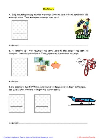 185€
Προβλήματα
4. Ένας φρουτοπαραγωγός πούλησε στην αγορά 350 κιλά μήλα 165 κιλά αχλάδια και 285
κιλά πορτοκάλια. Πόσα κιλά φρούτα πούλησε στην αγορά;
Απάντηση :……………………………………………………………………………………………………………………………………….
5. Η Κατερίνα είχε στον κουμπαρά της 250€. Δάνεισε στον αδερφό της 185€ για
ν’αγοράσει ένα καινούριο ποδήλατο. Πόσα χρήματα της έμειναν στον κουμπαρά;
Απάντηση :……………………………………………………………………………………………………………………………………….
6.Ένα αεροπλάνο έχει 587 θέσεις. Στο πρωϊνό του δρομολόγιο ταξίδεψαν 230 άντρες,
158 γυναίκες και 15 παιδιά. Πόσες θέσεις έμειναν άδειες;
Απάντηση :……………………………………………………………………………………………………………………………………..
Η τάξη της κυρίας ΓεωργίαςΕπιμέλεια επανάληψης: Χρήστος Χαρμπής http://kritiria.blogspot.gr σελ.47
 
