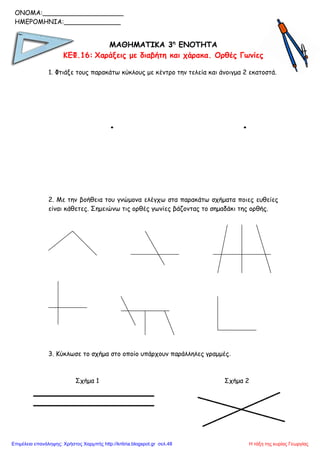 ΜΑΘΗΜΑΤΙΚΑ 3η
ΕΝΟΤΗΤΑ
ΚΕΦ.16: Χαράξεις με διαβήτη και χάρακα. Ορθές Γωνίες
1. Φτιάξε τους παρακάτω κύκλους με κέντρο την τελεία και άνοιγμα 2 εκατοστά.
. .
2. Με την βοήθεια του γνώμονα ελέγχω στα παρακάτω σχήματα ποιες ευθείες
είναι κάθετες. Σημειώνω τις ορθές γωνίες βάζοντας το σημαδάκι της ορθής.
3. Κύκλωσε το σχήμα στο οποίο υπάρχουν παράλληλες γραμμές.
Σχήμα 1 Σχήμα 2
ONOMA:____________________
ΗΜΕΡΟΜΗΝΙΑ:______________
Η τάξη της κυρίας ΓεωργίαςΕπιμέλεια επανάληψης: Χρήστος Χαρμπής http://kritiria.blogspot.gr σελ.48
 