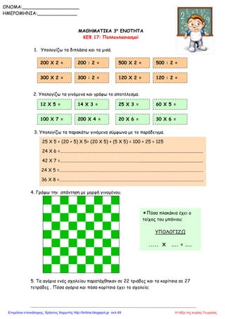 ΜΑΘΗΜΑΤΙΚΑ 3η
ΕΝΟΤΗΤΑ
ΚΕΦ.17: Πολλαπλασιασμοί
1. Υπολογίζω τα διπλάσια και τα μισά.
2. Υπολογίζω τα γινόμενα και γράφω το αποτέλεσμα.
3. Υπολογίζω τα παρακάτω γινόμενα σύμφωνα με το παράδειγμα.
4. Γράφω την απάντηση με μορφή γινομένου.
5. Τα αγόρια ενός σχολείου παρατάχθηκαν σε 22 τριάδες και τα κορίτσια σε 27
τετράδες . Πόσα αγόρια και πόσα κορίτσια έχει το σχολείο;
200 Χ 2 = 200 : 2 = 500 Χ 2 = 500 : 2 =
12 Χ 5 = 14 Χ 3 = 25 Χ 3 = 60 Χ 5 =
100 Χ 7 = 200 Χ 4 = 20 Χ 6 = 30 Χ 6 =
300 Χ 2 = 300 : 2 = 120 Χ 2 = 120 : 2 =
25 Χ 5 = (20 + 5) Χ 5= (20 Χ 5) + (5 Χ 5) = 100 + 25 = 125
24 Χ 6 =……………………………………………………………………........................................................
42 Χ 7 =……………………………………………………………………........................................................
24 Χ 5 =……………………………………………………………………………………………………………………………
36 Χ 8 =……………………………………………………………………………………………………………………………
Πόσα πλακάκια έχει ο
τοίχος του μπάνιου;
ΥΠΟΛΟΓΙΖΩ
..... Χ ….. = …..
ONOMA:____________________
ΗΜΕΡΟΜΗΝΙΑ:______________
Η τάξη της κυρίας ΓεωργίαςΕπιμέλεια επανάληψης: Χρήστος Χαρμπής http://kritiria.blogspot.gr σελ.49
 