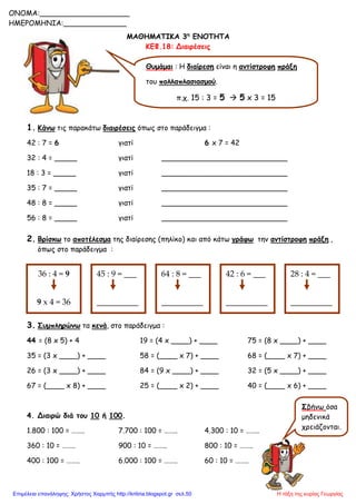 ΜΑΘΗΜΑΤΙΚΑ 3η
ΕΝΟΤΗΤΑ
ΚΕΦ.18: Διαιρέσεις
1. Κάνω τις παρακάτω διαιρέσεις όπως στο παράδειγμα :
42 : 7 = 6 γιατί 6 x 7 = 42
32 : 4 = _____ γιατί ____________________________
18 : 3 = _____ γιατί ____________________________
35 : 7 = _____ γιατί ____________________________
48 : 8 = _____ γιατί ____________________________
56 : 8 = _____ γιατί ____________________________
2. Βρίσκω το αποτέλεσμα της διαίρεσης (πηλίκο) και από κάτω γράφω την αντίστροφη πράξη ,
όπως στο παράδειγμα :
3. Συμπληρώνω τα κενά, στο παράδειγμα :
44 = (8 x 5) + 4 19 = (4 x ____) + ____ 75 = (8 x ____) + ____
35 = (3 x ____) + ____ 58 = (____ x 7) + ____ 68 = (____ x 7) + ____
26 = (3 x ____) + ____ 84 = (9 x ____) + ____ 32 = (5 x ____) + ____
67 = (____ x 8) + ____ 25 = (____ x 2) + ____ 40 = (____ x 6) + ____
4. Διαιρώ διά του 10 ή 100.
1.800 : 100 = …….. 7.700 : 100 = …….. 4.300 : 10 = ……..
360 : 10 = …….. 900 : 10 = …….. 800 : 10 = ……..
400 : 100 = …….. 6.000 : 100 = …….. 60 : 10 = ……..
Θυμάμαι : Η διαίρεση είναι η αντίστροφη πράξη
του πολλαπλασιασμού.
π.χ. 15 : 3 = 5  5 x 3 = 15
36 : 4 = 9
9 x 4 = 36
45 : 9 = ___
__________
64 : 8 = ___
__________
42 : 6 = ___
__________
28 : 4 = ___
__________
ONOMA:____________________
ΗΜΕΡΟΜΗΝΙΑ:______________
Σβήνω όσα
μηδενικά
χρειάζονται.
Η τάξη της κυρίας ΓεωργίαςΕπιμέλεια επανάληψης: Χρήστος Χαρμπής http://kritiria.blogspot.gr σελ.50
 
