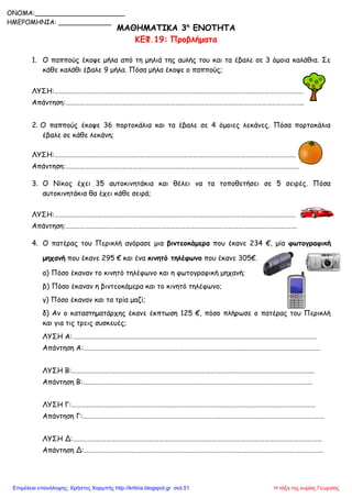 ΜΑΘΗΜΑΤΙΚΑ 3η
ΕΝΟΤΗΤΑ
ΚΕΦ.19: Προβλήματα
1. Ο παππούς έκοψε μήλα από τη μηλιά της αυλής του και τα έβαλε σε 3 όμοια καλάθια. Σε
κάθε καλάθι έβαλε 9 μήλα. Πόσα μήλα έκοψε ο παππούς;
ΛΥΣΗ:…………………………………………………………………………………………………………………………………………
Απάντηση:…………………………………………………………………………………………………………………………………..
2. Ο παππούς έκοψε 36 πορτοκάλια και τα έβαλε σε 4 όμοιες λεκάνες. Πόσα πορτοκάλια
έβαλε σε κάθε λεκάνη;
ΛΥΣΗ:…………………………………………………………………………………………………………………………………….
Απάντηση:………………………………………………………………………………………………………………………………..
3. Ο Νίκος έχει 35 αυτοκινητάκια και θέλει να τα τοποθετήσει σε 5 σειρές. Πόσα
αυτοκινητάκια θα έχει κάθε σειρά;
ΛΥΣΗ:…………………………………………………………………………………………………………………………………….
Απάντηση:……………………………………………………………………………………………………………………………….
4. Ο πατέρας του Περικλή αγόρασε μια βιντεοκάμερα που έκανε 234 €, μία φωτογραφική
μηχανή που έκανε 295 € και ένα κινητό τηλέφωνο που έκανε 305€.
α) Πόσο έκαναν το κινητό τηλέφωνο και η φωτογραφική μηχανή;
β) Πόσο έκαναν η βιντεοκάμερα και το κινητό τηλέφωνο;
γ) Πόσο έκαναν και τα τρία μαζί;
δ) Αν ο καταστηματάρχης έκανε έκπτωση 125 €, πόσο πλήρωσε ο πατέρας του Περικλή
και για τις τρεις συσκευές;
ΛΥΣΗ Α:………………………………………………………………………………………………………………………………………
Απάντηση Α:………………………………………………………………………………………………………………………………….
ΛΥΣΗ Β:……………………………………………………………………………………………………………………………………..
Απάντηση Β:………………………………………………………………………………………………………………………………
ΛΥΣΗ Γ:………………………………………………………………………………………………………………………………………
Απάντηση Γ:…………………………………………………………………………………………………………………………………….
ΛΥΣΗ Δ:…………………………………………………………………………………………………………………………………………
Απάντηση Δ:……………………………………………………………………………………………………………………………………
ONOMA:______________________
ΗΜΕΡΟΜΗΝΙΑ: _____________
Η τάξη της κυρίας ΓεωργίαςΕπιμέλεια επανάληψης: Χρήστος Χαρμπής http://kritiria.blogspot.gr σελ.51
 