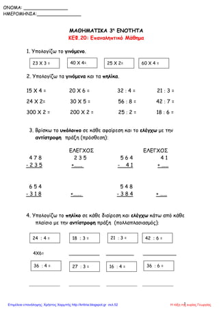1
ONOMA: ________________
ΗΜΕΡΟΜΗΝΙΑ:________________
ΜΑΘΗΜΑΤΙΚΑ 3η
ΕΝΟΤΗΤΑ
ΚΕΦ.20: Επαναληπτικό Μάθημα
1. Υπολογίζω το γινόμενο.
2. Υπολογίζω τα γινόμενα και τα πηλίκα.
15 Χ 4 = 20 Χ 6 = 32  4 = 21  3 =
24 Χ 2= 30 Χ 5 = 56  8 = 42  7 =
300 Χ 2 = 200 Χ 2 = 25  2 = 18  6 =
3. Βρίσκω το υπόλοιπο σε κάθε αφαίρεση και το ελέγχω με την
αντίστροφη πράξη (πρόσθεση)
ΕΛΕΓΧΟΣ ΕΛΕΓΧΟΣ
4 7 8 2 3 5 5 6 4 4 1
- 2 3 5 +……. - 4 1 + ……
6 5 4 5 4 8
- 3 1 8 +……. - 3 8 4 + ……
4. Υπολογίζω το πηλίκο σε κάθε διαίρεση και ελέγχω κάτω από κάθε
πλαίσιο με την αντίστροφη πράξη (πολλαπλασιασμός)
4Χ6= ___________ __________ ____________
____________ ____________ ____________ ____________
36  4 = 27  3 =
21  3 =
16  4 = 36  6 =
24  4 = 18  3 = 42  6 =
23 Χ 3 = 40 Χ 4= 25 Χ 2= 60 Χ 4 =
Η τάξη της κυρίας ΓεωργίαςΕπιμέλεια επανάληψης: Χρήστος Χαρμπής http://kritiria.blogspot.gr σελ.52
 