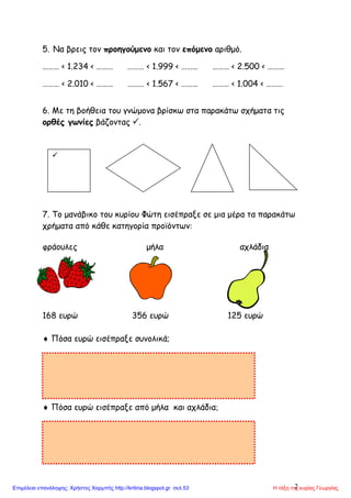 2
5. Να βρεις τον προηγούμενο και τον επόμενο αριθμό.
……… < 1.234 < ……… ……… < 1.999 < ……… ……… < 2.500 < ………
……… < 2.010 < ……… ……… < 1.567 < ……… ……… < 1.004 < ………
6. Με τη βοήθεια του γνώμονα βρίσκω στα παρακάτω σχήματα τις
ορθές γωνίες βάζοντας .
7. Το μανάβικο του κυρίου Φώτη εισέπραξε σε μια μέρα τα παρακάτω
χρήματα από κάθε κατηγορία προϊόντων
φράουλες μήλα αχλάδια
168 ευρώ 356 ευρώ 125 ευρώ
 Πόσα ευρώ εισέπραξε συνολικά;
 Πόσα ευρώ εισέπραξε από μήλα και αχλάδια

Η τάξη της κυρίας ΓεωργίαςΕπιμέλεια επανάληψης: Χρήστος Χαρμπής http://kritiria.blogspot.gr σελ.53
 