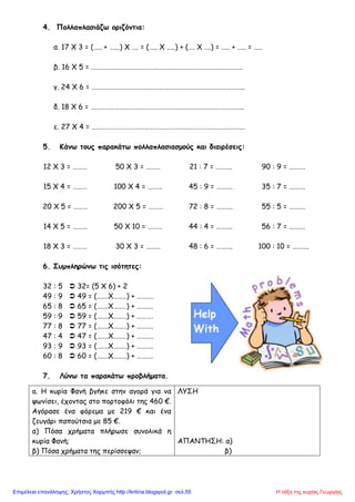 4. Πολλαπλασιάζω οριζόντια:
α. 17 Χ 3 = (….. + …...) Χ …. = (….. Χ …..) + (…. Χ ….) = ….. + ….. = …..
β. 16 Χ 5 = ………………………………………………………………………………….
γ. 24 Χ 6 = …………………………………………………………………………………..
δ. 18 Χ 6 = …………………………………………………………………………………..
ε. 27 Χ 4 = …………………………………………………………………………………..
5. Κάνω τους παρακάτω πολλαπλασιασμούς και διαιρέσεις:
12 Χ 3 = ……… 50 Χ 3 = ……… 21 : 7 = ………. 90 : 9 = ……….
15 Χ 4 = ……… 100 Χ 4 = ……… 45 : 9 = ………. 35 : 7 = ……….
20 Χ 5 = ……… 200 Χ 5 = ……… 72 : 8 = ………. 55 : 5 = ……….
14 Χ 5 = ……… 50 Χ 10 = ……… 44 : 4 = ………. 56 : 7 = ……….
18 Χ 3 = ……… 30 Χ 3 = ……… 48 : 6 = ………. 100 : 10 = ……….
6. Συμπληρώνω τις ισότητες:
32 : 5  32= (5 Χ 6) + 2
49 : 9  49 = (….…Χ…..…) + ……….
65 : 8  65 = (….…Χ…..…) + ……….
59 : 9  59 = (….…Χ…..…) + ……….
77 : 8  77 = (….…Χ…..…) + ……….
47 : 4  47 = (….…Χ…..…) + ……….
93 : 9  93 = (….…Χ…..…) + ……….
60 : 8  60 = (….…Χ…..…) + ……….
7. Λύνω τα παρακάτω προβλήματα.
a. Η κυρία Φανή βγήκε στην αγορά για να
ψωνίσει, έχοντας στο πορτοφόλι της 460 €.
Αγόρασε ένα φόρεμα με 219 € και ένα
ζευγάρι παπούτσια με 85 €.
α) Πόσα χρήματα πλήρωσε συνολικά η
κυρία Φανή;
β) Πόσα χρήματα της περίσσεψαν;
ΛΥΣΗ
ΑΠΑΝΤΗΣΗ: α)
β)
Η τάξη της κυρίας ΓεωργίαςΕπιμέλεια επανάληψης: Χρήστος Χαρμπής http://kritiria.blogspot.gr σελ.55
 