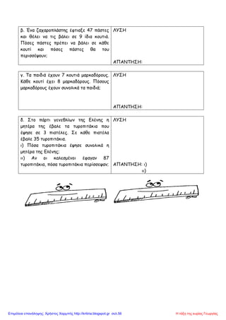 β. Ένα ζαχαροπλάστης έφτιαξε 47 πάστες
και θέλει να τις βάλει σε 9 ίδια κουτιά.
Πόσες πάστες πρέπει να βάλει σε κάθε
κουτί και πόσες πάστες θα του
περισσέψουν;
ΛΥΣΗ
ΑΠΑΝΤΗΣΗ:
γ. Τα παιδιά έχουν 7 κουτιά μαρκαδόρους.
Κάθε κουτί έχει 8 μαρκαδόρους. Πόσους
μαρκαδόρους έχουν συνολικά τα παιδιά;
ΛΥΣΗ
ΑΠΑΝΤΗΣΗ:
δ. Στο πάρτι γενεθλίων της Ελένης η
μητέρα της έβαλε τα τυροπιτάκια που
έψησε σε 3 πιατέλες. Σε κάθε πιατέλα
έβαλε 35 τυροπιτάκια.
ι) Πόσα τυροπιτάκια έψησε συνολικά η
μητέρα της Ελένης;
ιι) Αν οι καλεσμένοι έφαγαν 87
τυροπιτάκια, πόσα τυροπιτάκια περίσσεψαν;
ΛΥΣΗ
ΑΠΑΝΤΗΣΗ: ι)
ιι)
Η τάξη της κυρίας ΓεωργίαςΕπιμέλεια επανάληψης: Χρήστος Χαρμπής http://kritiria.blogspot.gr σελ.56
 