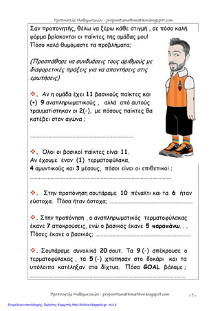 - 7 -
Σαν προπονητής, θέλω να ξέρω κάθε στιγμή , σε πόσο καλή
φόρμα βρίσκονται οι παίκτες της ομάδας μου!
Πόσο καλά θυμόμαστε τα προβλήματα;
(Προσπάθησε να συνδυάσεις τους αριθμούς με
διαφορετικές πράξεις για να απαντήσεις στις
ερωτήσεις)
. Αν η ομάδα έχει 11 βασικούς παίκτες και
(+) 9 αναπληρωματικούς , αλλά από αυτούς
τραυματίστηκαν οι 2(-), με πόσους παίκτες θα
κατέβει στον αγώνα ;
……………………………………………………………………
. Όλοι οι βασικοί παίκτες είναι 11.
Αν έχουμε έναν (1) τερματοφύλακα,
4 αμυντικούς και 3 μέσους, πόσοι είναι οι επιθετικοί ;
................................................................................................
. Στην προπόνηση σουτάραμε 10 πέναλτι και τα 6 ήταν
εύστοχα. Πόσα ήταν άστοχα; ………………………………………………………
. Στην προπόνηση , ο αναπληρωματικός τερματοφύλακας
έκανε 7 αποκρούσεις, ενώ ο βασικός έκανε 5 παραπάνω. . .
Πόσες έκανε ο βασικός; ………………………………………………………………
. Σουτάραμε συνολικά 20 σουτ. Τα 9 (-) απέκρουσε ο
τερματοφύλακας , τα 5 (-) χτύπησαν στο δοκάρι και τα
υπόλοιπα κατέληξαν στα δίχτυα. Πόσα GOAL βάλαμε ;
………………………………………………………………………………………………………
Προπονητής Μαθηματικών - proponitismathimatikon.blogspot.com
Προπονητής Μαθηματικών - proponitismathimatikon.blogspot.com
Επιμέλεια επανάληψης: Χρήστος Χαρμπής http://kritiria.blogspot.gr σελ.4
 