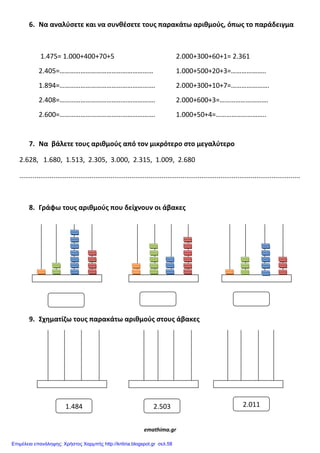 6. Να αναλφςετε και να ςυνθζςετε τουσ παρακάτω αριθμοφσ, όπωσ το παράδειγμα
1.475= 1.000+400+70+5 2.000+300+60+1= 2.361
2.405=……………………………………………… 1.000+500+20+3=………………..
1.894=………………………………………………. 2.000+300+10+7=………………….
2.408=………………………………………………. 2.000+600+3=……………………….
2.600=………………………………………………. 1.000+50+4=………………………..
7. Να βάλετε τουσ αριθμοφσ από τον μικρότερο ςτο μεγαλφτερο
2.628, 1.680, 1.513, 2.305, 3.000, 2.315, 1.009, 2.680
....................................................................................................................................................
8. Γράφω τουσ αριθμοφσ που δείχνουν οι άβακεσ
9. Σχθματίηω τουσ παρακάτω αριθμοφσ ςτουσ άβακεσ
emathima.gr
1.484 2.0112.503
Επιμέλεια επανάληψης: Χρήστος Χαρμπής http://kritiria.blogspot.gr σελ.58
 