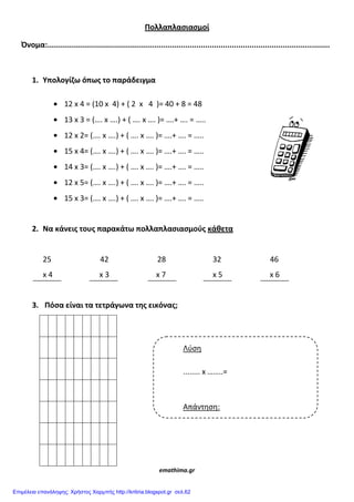 Πολλαπλαςιαςμοί
Όνομα:...............................................................................................................................
1. Υπολογίζω όπωσ το παράδειγμα
12 x 4 = (10 x 4) + ( 2 x 4 )= 40 + 8 = 48
13 x 3 = (…. x ….) + ( …. x …. )= ….+ …. = …..
12 x 2= (…. x ….) + ( …. x …. )= ….+ …. = …..
15 x 4= (…. x ….) + ( …. x …. )= ….+ …. = …..
14 x 3= (…. x ….) + ( …. x …. )= ….+ …. = …..
12 x 5= (…. x ….) + ( …. x …. )= ….+ …. = …..
15 x 3= (…. x ….) + ( …. x …. )= ….+ …. = …..
2. Να κάνεισ τουσ παρακάτω πολλαπλαςιαςμοφσ κάθετα
25 42 28 32 46
x 4 x 3 x 7 x 5 x 6
3. Πόςα είναι τα τετράγωνα τησ εικόνασ;
emathima.gr
Λύση
........ x ……..=
Απάντηση:
Επιμέλεια επανάληψης: Χρήστος Χαρμπής http://kritiria.blogspot.gr σελ.62
 