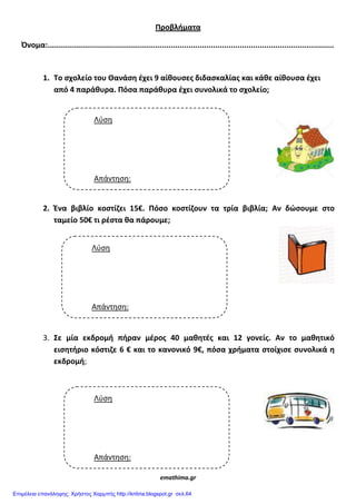 Προβλιματα
Όνομα:................................................................................................................................
1. Tο ςχολείο του Θανάςθ ζχει 9 αίκουςεσ διδαςκαλίασ και κάκε αίκουςα ζχει
από 4 παράκυρα. Πόςα παράκυρα ζχει ςυνολικά το ςχολείο;
2. Ένα βιβλίο κοςτίηει 15€. Πόςο κοςτίηουν τα τρία βιβλία; Αν δώςουμε ςτο
ταμείο 50€ τι ρζςτα κα πάρουμε;
3. Σε μία εκδρομι πιραν μζροσ 40 μακθτζσ και 12 γονείσ. Αν το μακθτικό
ειςθτιριο κόςτιηε 6 € και το κανονικό 9€, πόςα χριματα ςτοίχιςε ςυνολικά θ
εκδρομι;
emathima.gr
Λφςη
Απάντηςη:
€
Λφςη
Απάντηςη:
€
Λφςη
Απάντηςη:
Επιμέλεια επανάληψης: Χρήστος Χαρμπής http://kritiria.blogspot.gr σελ.64
 