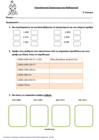 Επαναλθπτικό διαγϊνιςμα ςτα Μακθματικά
3θ
Ενότθτα
Όνομα:...............................................................................................................................
Ημερομθνία:.......................................................................................................................
1. Να ςυμπλθρϊςετε τα κουτάκια βάηοντασ το προθγοφμενο και τον επόμενο αρικμό
1.400 2.909
2.275 1.999
1.501 2.699
2. Γράφω τουσ αρικμοφσ που προκφπτουν από τισ παρακάτω προςκζςεισ και τουσ
γράφω με λόγια, όπωσ το παράδειγμα
1.000+200+30+1= 1.231 Χίλια διακόσια τριάντα ένα
2.000+400+20+7=
1.000+700+40+2=
2.000+900+9=
1.000+300+50+9=
2.000+70+6=
3. Να κάνεισ τισ παρακάτω πράξεισ κάκετα
276+488= 375+199= 863-397= 795-367=
emathima.gr
Επιμέλεια επανάληψης: Χρήστος Χαρμπής http://kritiria.blogspot.gr σελ.66
 