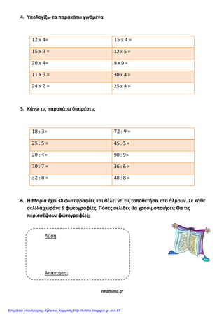 4. Υπολογίηω τα παρακάτω γινόμενα
12 x 4= 15 x 4 =
15 x 3 = 12 x 5 =
20 x 4= 9 x 9 =
11 x 8 = 30 x 4 =
24 x 2 = 25 x 4 =
5. Κάνω τισ παρακάτω διαιρζςεισ
18 : 3= 72 : 9 =
25 : 5 = 45 : 5 =
20 : 4= 90 : 9=
70 : 7 = 36 : 6 =
32 : 8 = 48 : 8 =
6. Η Μαρία ζχει 38 φωτογραφίεσ και κζλει να τισ τοποκετιςει ςτο άλμουν. Σε κάκε
ςελίδα χωράνε 6 φωτογραφίεσ. Πόςεσ ςελίδεσ κα χρθςιμοποιιςει; Θα τισ
περιςςζψουν φωτογραφίεσ;
emathima.gr
Λύση
Απάντηση:
Επιμέλεια επανάληψης: Χρήστος Χαρμπής http://kritiria.blogspot.gr σελ.67
 