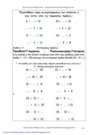 - 8 -
Προσπάθησε τώρα να συμπληρώσεις τον «παίκτη» ;)
που λείπει από τις παρακάτω πράξεις :
6 + … = 12 10 + … = 19
… + 7 = 14 … + 2 = 10
17 - … = 10 15 - … = 4
… - 3 = 11 … - 9 = 8
Βοήθεια  Αντίστροφες πράξεις :
ΠρόσθεσηΑφαίρεση … Πολλαπλασιασμός∆ιαίρεση
Στις ασκήσεις που ζητάνε να βρούμε έναν από τους αριθμούς μέσα στην
πράξη (… + 11 = 30) κάνουμε την αντίστροφη πράξη! (δηλαδή 30 – 11 =…)
* Αν νιώθεις ότι είναι πολύ απλά, πήγαινε κατευθείαν στις κόκκινες*…
 Αλλιώς συνεχίζεις κανονικά :
16 + … = 20 13 + … = 19
… + 10 = 22 … + 11 = 18
12 - … = 9 15 - … = 11
… - 8 = 8 … - 9 = 9
*
29 + 10 = … 18 + 9 = …
… + 11 = 30 15 + … = 21
30 - 11 = … 35 - 15 = …
… - 10 = 22 27 - … = 12
Προπονητής Μαθηματικών - proponitismathimatikon.blogspot.com
Προπονητής Μαθηματικών - proponitismathimatikon.blogspot.com
Επιμέλεια επανάληψης: Χρήστος Χαρμπής http://kritiria.blogspot.gr σελ.5
 