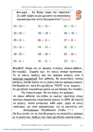 - 9 -
Μια χαρά. . . Ας δούμε τώρα την ταχύτητα !
Σε κάθε πράξη να μην χρειαστεί να σπαταλήσεις
περισσότερα από πέντε δευτερόλεπτα! (Το’χεις!)
20 + 10 = 15 + 10 = 25 + 10 =
30 + 10 = 35 + 10 = 40 + 10 =
45 + 11 = 28 + 11 = 17 + 11 =
23 – 10 = 44 - 10 = 32 - 10 =
35 – 10 = 29 - 10 = 39 - 10 =
33 – 11 = 41 - 11 = 27 - 11 =
Μπράβο!!! Ακόμη και αν άργησες ή έκανες κάποια λαθάκια ,
δεν πειράζει. Σημασία έχει ότι κάνεις σκληρή προπόνηση.
Το να κάνεις πράξεις όσο πιο γρήγορα μπορείς είναι η
καλύτερη γυμναστική! Σαν μαθητής, θα συναντήσεις πολλές
ασκήσεις,που θα πρέπει να τις λύσεις όσοπιο γρήγορα μπορείς.
Να θυμάσαι ότι αυτό δεν χρειάζεται ΠΟΤΕ να σε αγχώνει …
Αν χρειάζεσαι περισσότερο χρόνο για μια άσκηση, δεν πειράζει.
Την επόμενη φορά , θα την λύσεις πιο γρήγορα…
Αν ήσουν αθλητής του στίβου σε αγώνες ταχύτητας στους
πρώτους σύγχρονους ολυμπιακούς αγώνες το 1894, θα έπρεπε
να τρέχεις πολλά χιλιόμετρα κάθε μέρα , μέχρι να γίνεις
καλύτερος και πολύ γρηγορότερος για να αγωνιστείς στο
Καλλιμάρμαρο Παναθηναϊκό Στάδιο ! ! !
Θα δεις λοιπόν, ότι σε λίγο θα μπορείς να υπολογίζεις γρήγορα
με το μυαλό σου, πράξεις που τώρα χρειάζεσαι κομπιουτεράκι…
Προπονητής Μαθηματικών - proponitismathimatikon.blogspot.com
Προπονητής Μαθηματικών - proponitismathimatikon.blogspot.com
Επιμέλεια επανάληψης: Χρήστος Χαρμπής http://kritiria.blogspot.gr σελ.6
 