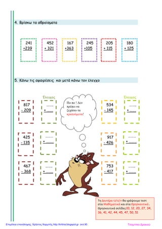4. Βρίσκω τα αθροίσµατα
5. Κάνω τις αφαιρέσεις και µετά κάνω τον έλεγχο
Έλεγχος Έλεγχος
241
+239
452
+ 321
167
+363
245
+105
205
+ 115
180
+ 125
……..
+ …….
………
+ ………
817
- 209
425
- 135
467
- 368
……..
+ ……..
534
- 145
917
- 426
753
- 417
……..
+ …….
………
+ ………
……..
+ ……..
Πο πο ! ∆εν
πρέπει να
ξεχάσω τα
κρατούµενα!
Τη Δευτέρα 12/12/11 θα γράψουμε τεστ
στα Μαθηματικά και στα Θρησκευτικά .
Θρησκευτικά σελίδες:10, 12, 20, 27, 34,
36, 41, 42, 44, 45, 47, 50, 51
Τσαμπίκα ΔρακιούΕπιμέλεια επανάληψης: Χρήστος Χαρμπής http://kritiria.blogspot.gr σελ.90
 