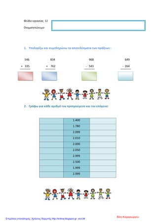 Φύλλο εργασίας 12
Ονοματεπώνυμο:
1. Υπολογίζω και συμπληρώνω τα αποτελέσματα των πράξεων :
546 834 968 649
+ 335 + 762 - 543 - 264
2. Γράφω για κάθε αριθμό τον προηγούμενο και τον επόμενο:
1.400
1.780
2.099
2.010
2.000
2.050
2.999
2.500
1.999
2.999
Βίλη Καραγιώργου
Επιμέλεια επανάληψης: Χρήστος Χαρμπής http://kritiria.blogspot.gr σελ.94
 