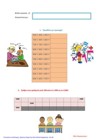 Φύλλο εργασίας 13
Ονοματεπώνυμο:
1. Προσθέτω με προσοχή!
2. Γράφω τους αριθμούς ανά 100 από το 1.000 ως το 3.000:
1000 1900
2200
3000
Βίλη Καραγιώργου
Επιμέλεια επανάληψης: Χρήστος Χαρμπής http://kritiria.blogspot.gr σελ.95
 