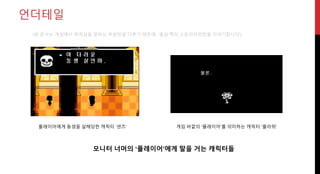 언더테일
게임 바깥의 ‘플레이어’를 의미하는 캐릭터 ‘플라위’플레이어에게 동생을 살해당한 캐릭터 ‘샌즈’
모니터 너머의 ‘플레이어’에게 말을 거는 캐릭터들
(본 문서는 게임에서 폭력성을 말하는 부분만을 다루기 때문에, ‘몰살’쪽의 스토리라인만을 이야기합니다)
 