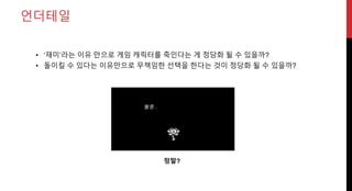 언더테일
• ‘재미’라는 이유 만으로 게임 캐릭터를 죽인다는 게 정당화 될 수 있을까?
• 돌이킬 수 있다는 이유만으로 무책임한 선택을 한다는 것이 정당화 될 수 있을까?
정말?
 