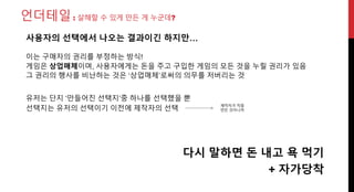 언더테일: 살해할 수 있게 만든 게 누군데?
유저는 단지 ‘만들어진 선택지’중 하나를 선택했을 뿐
선택지는 유저의 선택이기 이전에 제작자의 선택
다시 말하면 돈 내고 욕 먹기
사용자의 선택에서 나오는 결과이긴 하지만…
제작자가 직접
만든 것이니까
이는 구매자의 권리를 부정하는 방식!
게임은 상업매체이며, 사용자에게는 돈을 주고 구입한 게임의 모든 것을 누릴 권리가 있음
그 권리의 행사를 비난하는 것은 ‘상업매체’로써의 의무를 저버리는 것
+ 자가당착
 