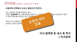 언더테일: 살해할 수 있게 만든 게 누군데?
유저는 단지 ‘만들어진 선택지’중 하나를 선택했을 뿐
선택지는 유저의 선택이기 이전에 제작자의 선택
다시 말하면 돈 내고 욕 먹기
사용자의 선택에서 나오는 결과이긴 하지만…
제작자가 직접
만든 것이니까
이는 구매자의 권리를 부정하는 방식!
게임은 상업매체이며, 사용자에게는 돈을 주고 구입한 게임의 모든 것을 누릴 권리가 있음
그 권리의 행사를 비난하는 것은 ‘상업매체’로써의 의무를 저버리는 것
+ 자가당착
 