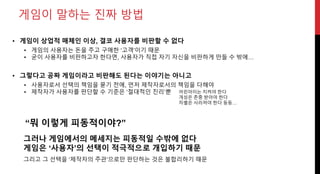 게임이 말하는 진짜 방법
그러나 게임에서의 메세지는 피동적일 수밖에 없다
게임은 ‘사용자’의 선택이 적극적으로 개입하기 때문
• 게임이 상업적 매체인 이상, 결코 사용자를 비판할 수 없다
• 게임의 사용자는 돈을 주고 구매한 ‘고객’이기 때문
• 굳이 사용자를 비판하고자 한다면, 사용자가 직접 자기 자신을 비판하게 만들 수 밖에…
• 그렇다고 공짜 게임이라고 비판해도 된다는 이야기는 아니고
• 사용자로서 선택의 책임을 묻기 전에, 먼저 제작자로서의 책임을 다해야
• 제작자가 사용자를 판단할 수 기준은 ‘절대적인 진리’뿐 어린아이는 지켜야 한다
개성은 존중 받아야 한다
차별은 사라져야 한다 등등…
“뭐 이렇게 피동적이야?”
그리고 그 선택을 ‘제작자의 주관’으로만 판단하는 것은 불합리하기 때문
 