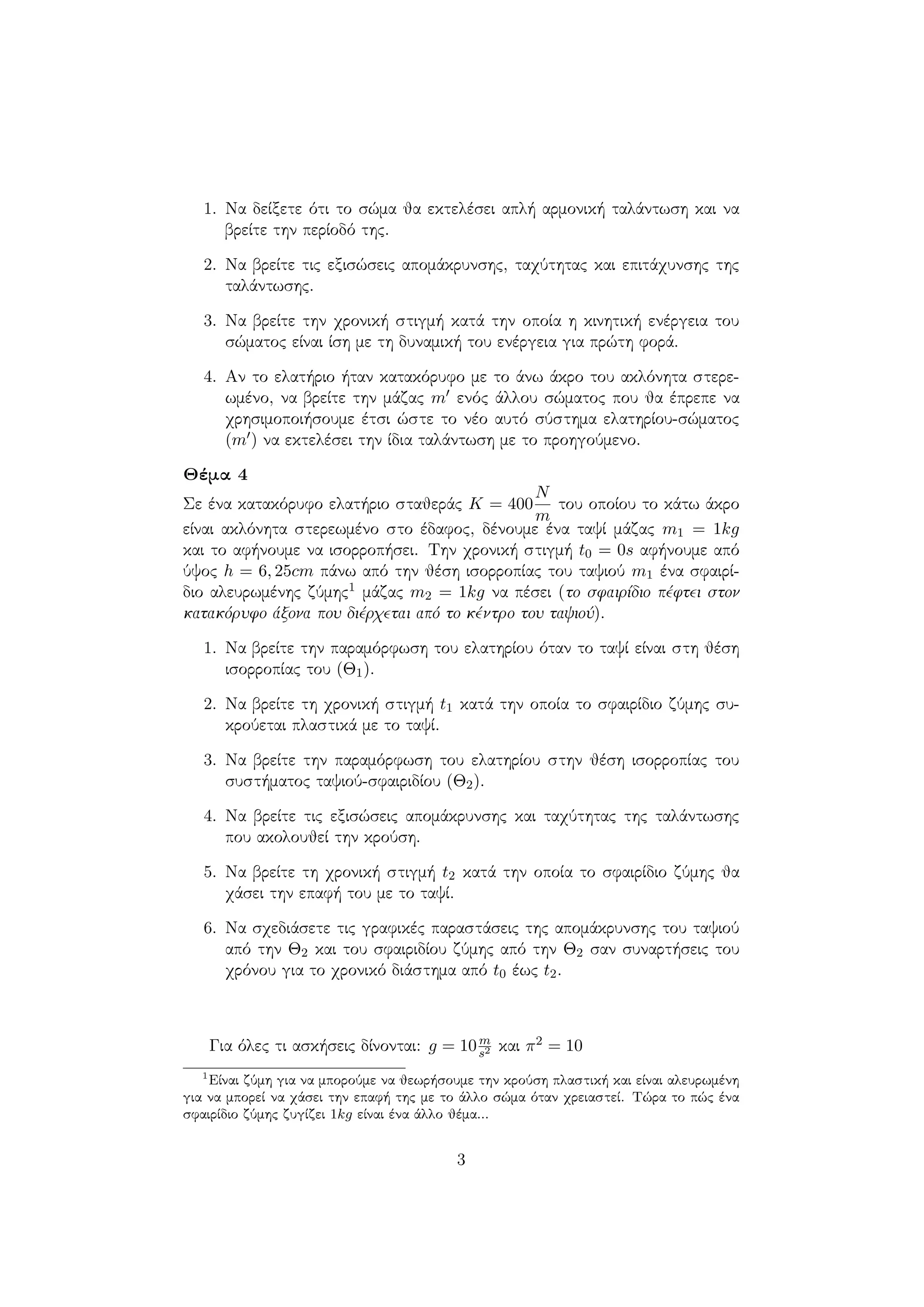 1. Να δείξετε ότι το σώμα θα εκτελέσει απλή αρμονική ταλάντωση και να
βρείτε την περίοδό της.
2. Να βρείτε τις εξισώσεις απομάκρυνσης, ταχύτητας και επιτάχυνσης της
ταλάντωσης.
3. Να βρείτε την χρονική στιγμή κατά την οποία η κινητική ενέργεια του
σώματος είναι ίση με τη δυναμική του ενέργεια για πρώτη φορά.
4. Αν το ελατήριο ήταν κατακόρυφο με το άνω άκρο του ακλόνητα στερε-
ωμένο, να βρείτε την μάζας m ενός άλλου σώματος που θα έπρεπε να
χρησιμοποιήσουμε έτσι ώστε το νέο αυτό σύστημα ελατηρίου-σώματος
(m ) να εκτελέσει την ίδια ταλάντωση με το προηγούμενο.
Θέμα 4
Σε ένα κατακόρυφο ελατήριο σταθεράς K = 400
N
m
του οποίου το κάτω άκρο
είναι ακλόνητα στερεωμένο στο έδαφος, δένουμε ένα ταψί μάζας m1 = 1kg
και το αφήνουμε να ισορροπήσει. Την χρονική στιγμή t0 = 0s αφήνουμε από
ύψος h = 6, 25cm πάνω από την θέση ισορροπίας του ταψιού m1 ένα σφαιρί-
διο αλευρωμένης ζύμης1 μάζας m2 = 1kg να πέσει (το σφαιρίδιο πέφτει στον
κατακόρυφο άξονα που διέρχεται από το κέντρο του ταψιού).
1. Να βρείτε την παραμόρφωση του ελατηρίου όταν το ταψί είναι στη θέση
ισορροπίας του (Θ1).
2. Να βρείτε τη χρονική στιγμή t1 κατά την οποία το σφαιρίδιο ζύμης συ-
κρούεται πλαστικά με το ταψί.
3. Να βρείτε την παραμόρφωση του ελατηρίου στην θέση ισορροπίας του
συστήματος ταψιού-σφαιριδίου (Θ2).
4. Να βρείτε τις εξισώσεις απομάκρυνσης και ταχύτητας της ταλάντωσης
που ακολουθεί την κρούση.
5. Να βρείτε τη χρονική στιγμή t2 κατά την οποία το σφαιρίδιο ζύμης θα
χάσει την επαφή του με το ταψί.
6. Να σχεδιάσετε τις γραφικές παραστάσεις της απομάκρυνσης του ταψιού
από την Θ2 και του σφαιριδίου ζύμης από την Θ2 σαν συναρτήσεις του
χρόνου για το χρονικό διάστημα από t0 έως t2.
Για όλες τι ασκήσεις δίνονται: g = 10m
s2 και π2 = 10
1
Είναι ζύμη για να μπορούμε να θεωρήσουμε την κρούση πλαστική και είναι αλευρωμένη
για να μπορεί να χάσει την επαφή της με το άλλο σώμα όταν χρειαστεί. Τώρα το πώς ένα
σφαιρίδιο ζύμης ζυγίζει 1kg είναι ένα άλλο θέμα...
3
 