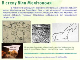 В Україні найдавнішими вважаються наскельні малюнки поблизу
міста Мелітополя на Запоріжжі. Нині в цій місцевості розташований
Національний історико-археологічний заповідник «Кам'яна Моги́ла». Тут
можна побачити унікальні стародавні зображення, які називаються
петрогліфи*.
Сайт Національного історико-археологічного заповідника «Кам'яна Могила»
*Петрогліфи (наскельні зображення) — висічені зображення на
кам'яній основі (грец. πέτρος - камінь і грец. γλυφή - різьблення).
Відео з сайту: http://www.youtube.com/watch?v=8bZ18aoO3uk
 