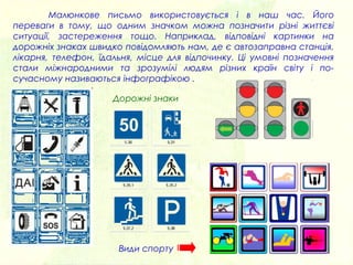 Малюнкове письмо використовується і в наш час. Його
переваги в тому, що одним значком можна позначити різні життєві
ситуації, застереження тощо. Наприклад, відповідні картинки на
дорожніх знаках швидко повідомляють нам, де є автозаправна станція,
лікарня, телефон, їдальня, місце для відпочинку. Ці умовні позначення
стали міжнародними та зрозумілі людям різних країн світу і по-
сучасному називаються інфографікою .
Види спорту
Дорожні знаки
 