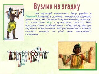 На території нинішнього Перу (країна в
Південній Америці) в давнину знаходилася держава
древніх інків, які зберігали і передавали інформацію
за допомогою кіпу – вузликового письма. Ним
володіли тільки особливі люди - «в’язателі вузлів». Для
передачі повідомлення використовувались вузлики
певного кольору та різні види мотузкового
сплетення.
 