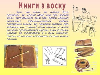 Були ще книги, які можна було
розтопити, як масло! Мова йде про воскові
книги. Виготовлялися вони так: брали декілька
дерев’яних табличок-дощечок, робили
посередині виїмку, яку заливали жовтим або
забарвленим у чорний колір воском. У кутках
дощечок проколювалися дірочки, в них вставляли
шнурки, які скріплювали їх в одну книжечку.
Писали на воскових «сторінках» гострим кінцем
палички.
 
