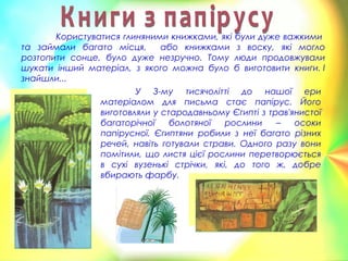 Користуватися глиняними книжками, які були дуже важкими
та займали багато місця, або книжками з воску, які могло
розтопити сонце, було дуже незручно. Тому люди продовжували
шукати інший матеріал, з якого можна було б виготовити книги. І
знайшли...
У 3-му тисячолітті до нашої ери
матеріалом для письма стає папірус. Його
виготовляли у стародавньому Єгипті з трав'янистої
багаторічної болотяної рослини – осоки
папірусної. Єгиптяни робили з неї багато різних
речей, навіть готували страви. Одного разу вони
помітили, що листя цієї рослини перетворюється
в сухі вузенькі стрічки, які, до того ж, добре
вбирають фарбу. 
 