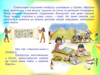 Спресовані пластинки папірусу склеювали у стрічки, обрізали
кінці, віджимали з них вологу, сушили на сонці та ретельно полірували.
Папір виходив жовтуватий, гладенький, блискучий, але дуже ламкий.
Тому аркуші згортали в довгу смугу – сувій. На таких свитках, що
досягали в довжину до кількох десятків метрів завдовжки, записували
різні тексти.
Ось так і з'явилися книги з
папірусу.
Папірусом, виготовленим
у Єгипті, користувалися майже
дві тисячі років навіть у країнах
Європи.
 