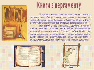 З часом книги почали писати на листах
пергаменту. Свою назву матеріал отримав від
міста Пергам (нині Бергам у Туреччині), де у 2-му
столітті до нашої ери був вперше застосований.
На відміну від папірусу, добре вичинені
шкіри тварин давали можливість відтворювати
тексти й малюнки кращої якості з обох боків. Ще
одна перевага пергаменту – його довговічність.
Щоб листи не скручувалися, зошити зшивали і
вкладали у дерев’яні палітурки, обтягнені шкірою.
 