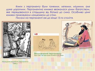 Книги з пергаменту були тонкими, легкими, міцними, але
дуже дорогими. Пергаментна книжка вважалася цілим багатством,
яке передавалося в спадщину від батька до сина. Особливо цінні
книжки приковували ланцюжком до стіни.
Писали на пергаменті аж до кінця 15-го століття.
Німецький виробник пергаменту
1568 р.
Виготовлення пергаменту
Відео з сайту: http://www.youtube.com/watch?v=v41_NXtq0pI
 