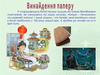 У стародавньому Китаї писали тушшю на тонких бамбукових
пластинках, які нанизували на міцну мотузку, пізніше – пензликами
на шовковій тканині. І лише згодом – на папері, який винайшли саме
в Китаї приблизно у 105 році нашої ери. А зробив це чоловік на ім’я
Цай Лунь.
 