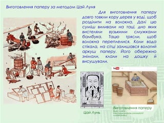 Виготовлення паперу за методом Цай Луня
Виготовлення паперу
Відео з сайту:
http://www.youtube.com/watch?
v=yn04TJ2wXuc
Для виготовлення паперу
довго товкли кору дерев у воді, щоб
розділити на волокна. Далі цю
суміш виливали на таці, дно яких
вистеляли вузькими смужками
бамбука. Тацю трясли, щоб
волокна переплелися. Коли вода
стікала, на сітці залишався вологий
аркуш паперу. Його обережно
знімали, клали на дошку й
висушували.
Цай Лунь
 