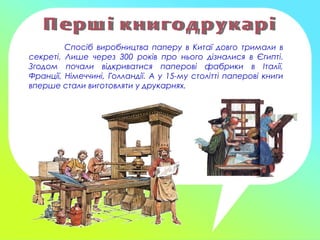 Спосіб виробництва паперу в Китаї довго тримали в
секреті. Лише через 300 років про нього дізналися в Єгипті.
Згодом почали відкриватися паперові фабрики в Італії,
Франції, Німеччині, Голландії. А у 15-му столітті паперові книги
вперше стали виготовляти у друкарнях.
 